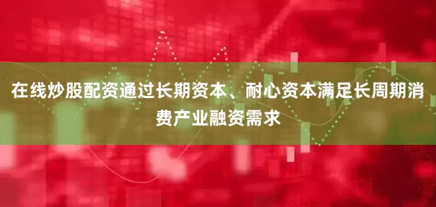 在线炒股配资通过长期资本、耐心资本满足长周期消费产业融资需求
