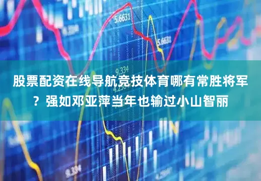 股票配资在线导航竞技体育哪有常胜将军？强如邓亚萍当年也输过小山智丽