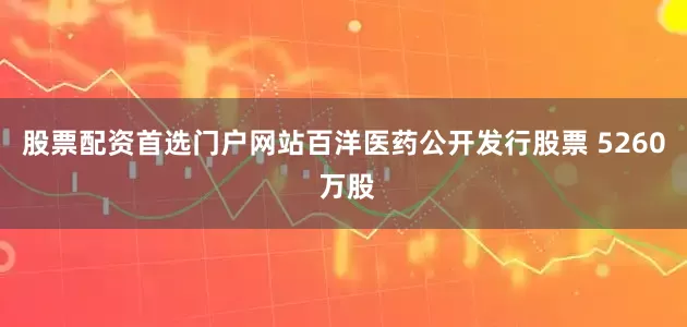 股票配资首选门户网站百洋医药公开发行股票 5260 万股