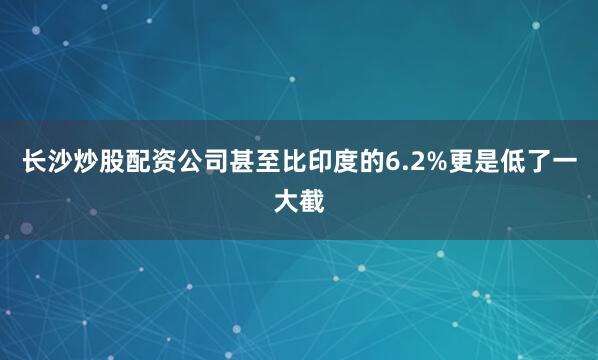 长沙炒股配资公司甚至比印度的6.2%更是低了一大截