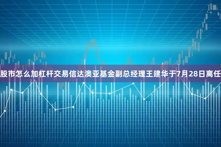 股市怎么加杠杆交易信达澳亚基金副总经理王建华于7月28日离任