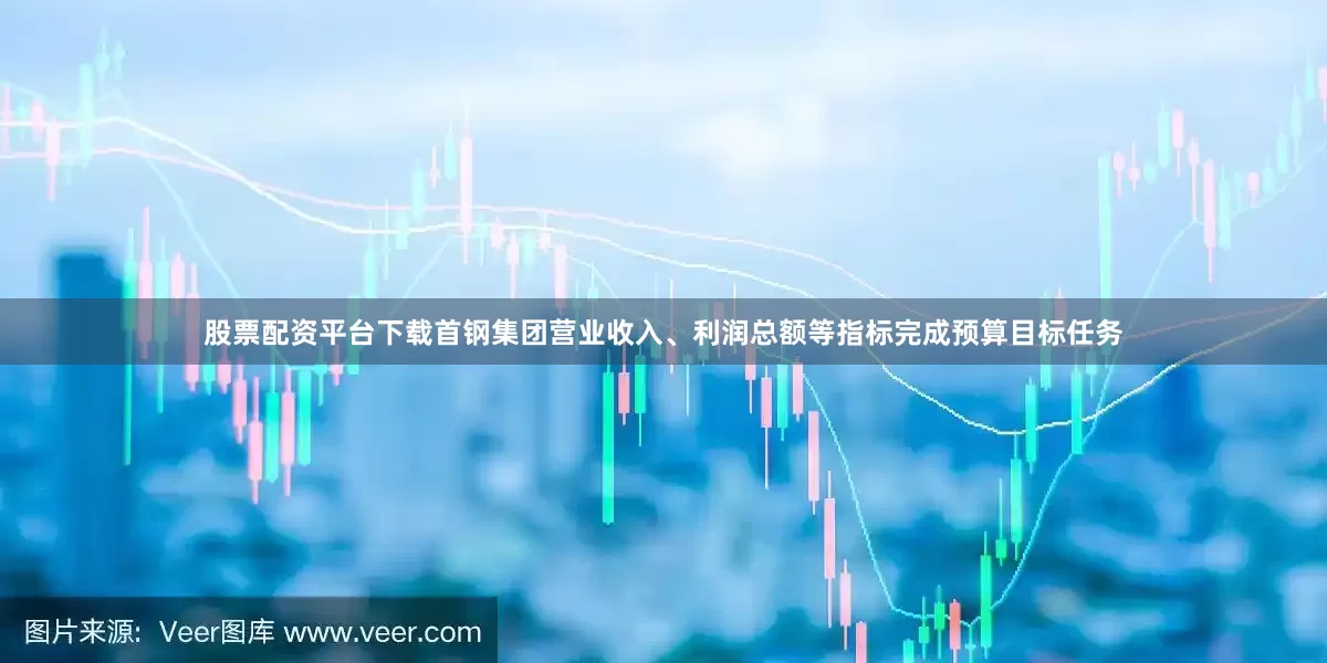 股票配资平台下载首钢集团营业收入、利润总额等指标完成预算目标任务