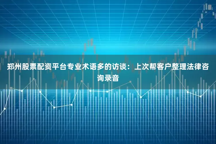 郑州股票配资平台专业术语多的访谈：上次帮客户整理法律咨询录音
