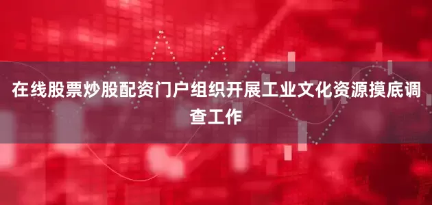 在线股票炒股配资门户组织开展工业文化资源摸底调查工作