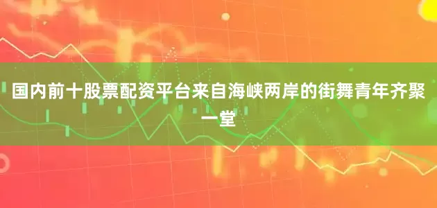 国内前十股票配资平台来自海峡两岸的街舞青年齐聚一堂