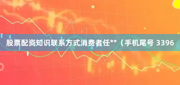 股票配资知识联系方式消费者任**（手机尾号 3396