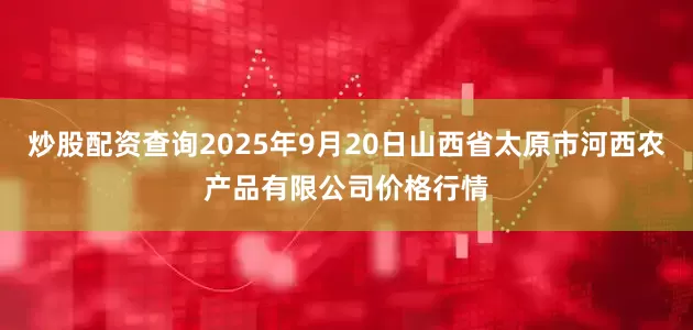炒股配资查询2025年9月20日山西省太原市河西农产品有限公司价格行情